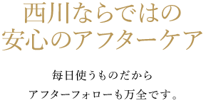 西川ならではの安心のアフターケア 每日使うものだからアフターフォローも万全です。