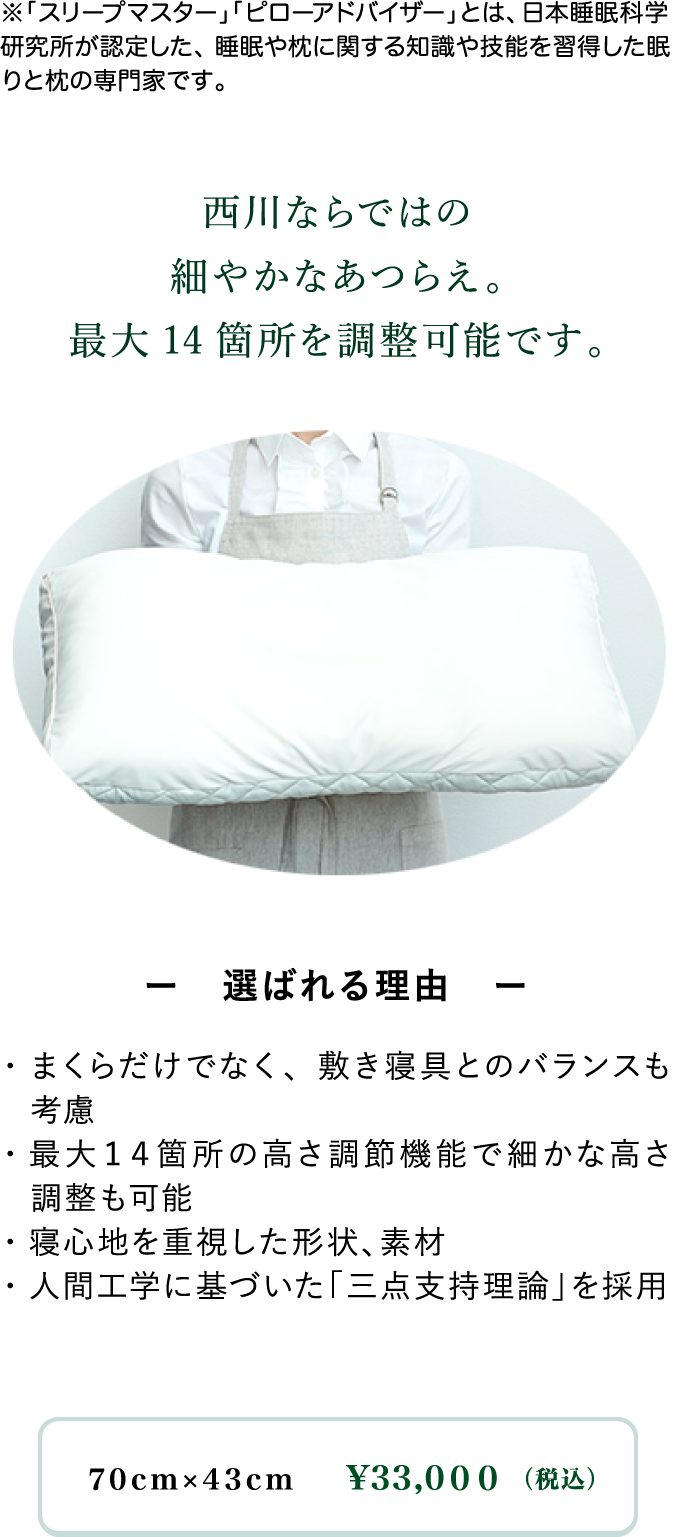 西川ならではの細やかなあつらえ。最大14箇所を調整可能です。ー選ばれる理由ー・まくらだけでなく、敷き寝具とのバランスも考慮・最大14箇所の高さ調節機能で細かな高さ調整も可能・寝心地を重視した形状、素材・人間工学に基づいた「三点支持理論」を採用