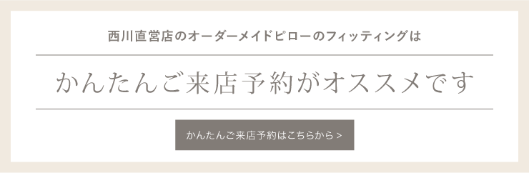 フィッティングのお申し込みはこちらから。事前のかんたんご来店予約がオススメです。オーダーメイドピロー「fits」のフィッティングはご予約優先のためお待たせしてしまう場合がございます。事前にご予約をいただけますとスムースにご案内可能です。※状況によって多少のお時間の
前後は生じてしまうことがあります。ご了承ください。(フィッティングからお渡しまでの所要時間:約45 分~1 時間程度/1 名様)