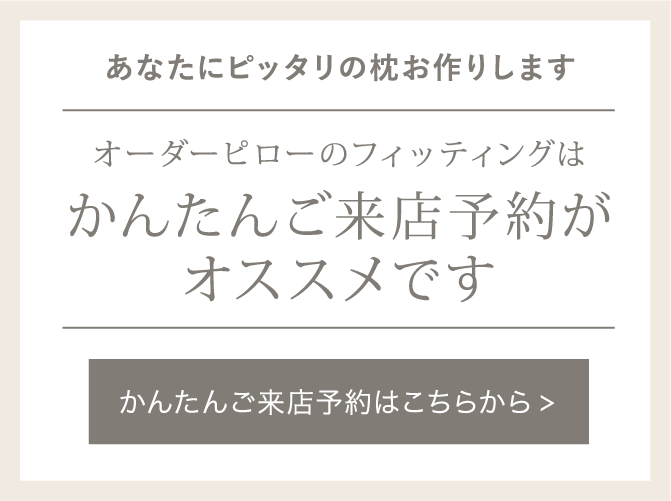 フィッティングのお申し込みはこちらから。事前のかんたんご来店予約がオススメです。オーダーメイドピロー「fits」のフィッティングはご予約優先のためお待たせしてしまう場合がございます。事前にご予約をいただけますとスムースにご案内可能です。※状況によって多少のお時間の
前後は生じてしまうことがあります。ご了承ください。(フィッティングからお渡しまでの所要時間:約45 分~1 時間程度/1 名様)